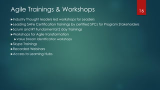 Agile Trainings & Workshops
Industry Thought leaders led workshops for Leaders
Leading SAFe Certification trainings by certified SPCs for Program Stakeholders
Scrum and RT Fundamental 2 day Trainings
Workshops for Agile transformation
Value Stream Identification workshops
Skype Trainings
Recorded Webinars
Access to Learning Hubs
16
 