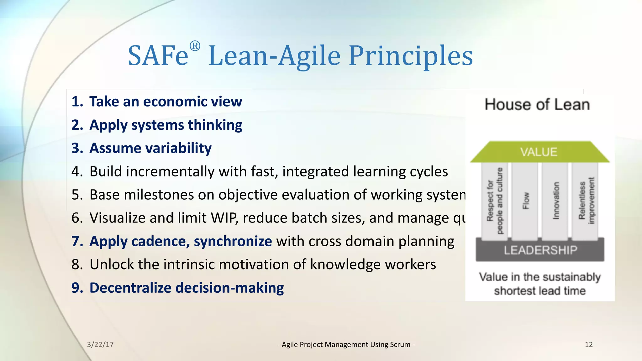 SAFe
®
Lean-Agile	Principles
12
1. Take	an	economic	view
2. Apply	systems	thinking
3. Assume	variability
4. Build	incrementally	with	fast,	integrated	learning	cycles
5. Base	milestones	on	objective	evaluation	of	working	systems
6. Visualize	and	limit	WIP,	reduce	batch	sizes,	and	manage	queue	lengths
7. Apply	cadence,	synchronize	with	cross	domain	planning
8. Unlock	the	intrinsic	motivation	of	knowledge	workers
9. Decentralize	decision-making
3/22/17 - Agile	Project	Management	Using	Scrum	-
 