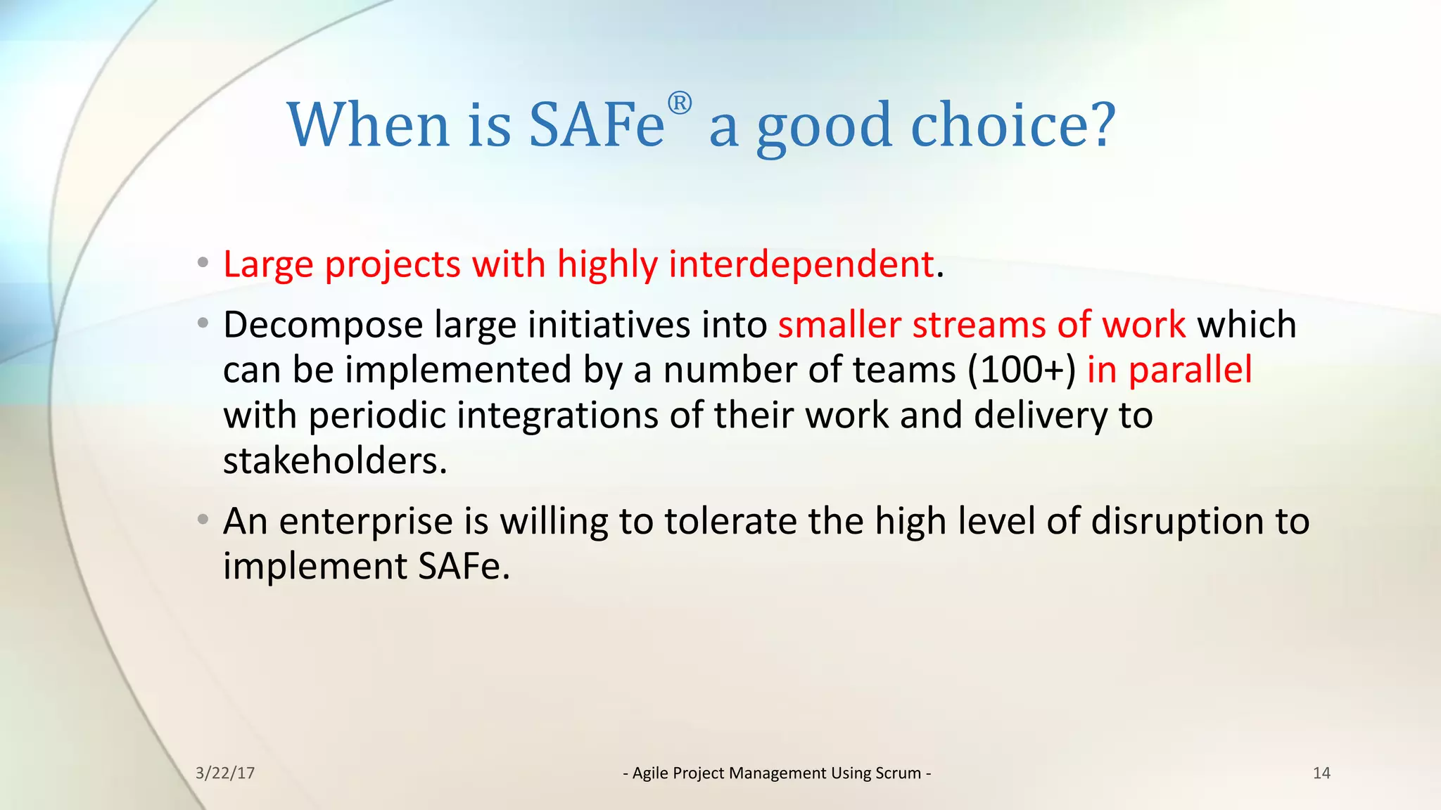 When	is	SAFe
®
a	good	choice?
• Large	projects	with	highly	interdependent.
• Decompose	large	initiatives	into	smaller	streams	of	work	which	
can	be	implemented	by	a	number	of	teams	(100+)	in	parallel	
with	periodic	integrations	of	their	work	and	delivery	to	
stakeholders.
• An	enterprise	is	willing	to	tolerate	the	high	level	of	disruption	to	
implement	SAFe.
143/22/17 - Agile	Project	Management	Using	Scrum	-
 
