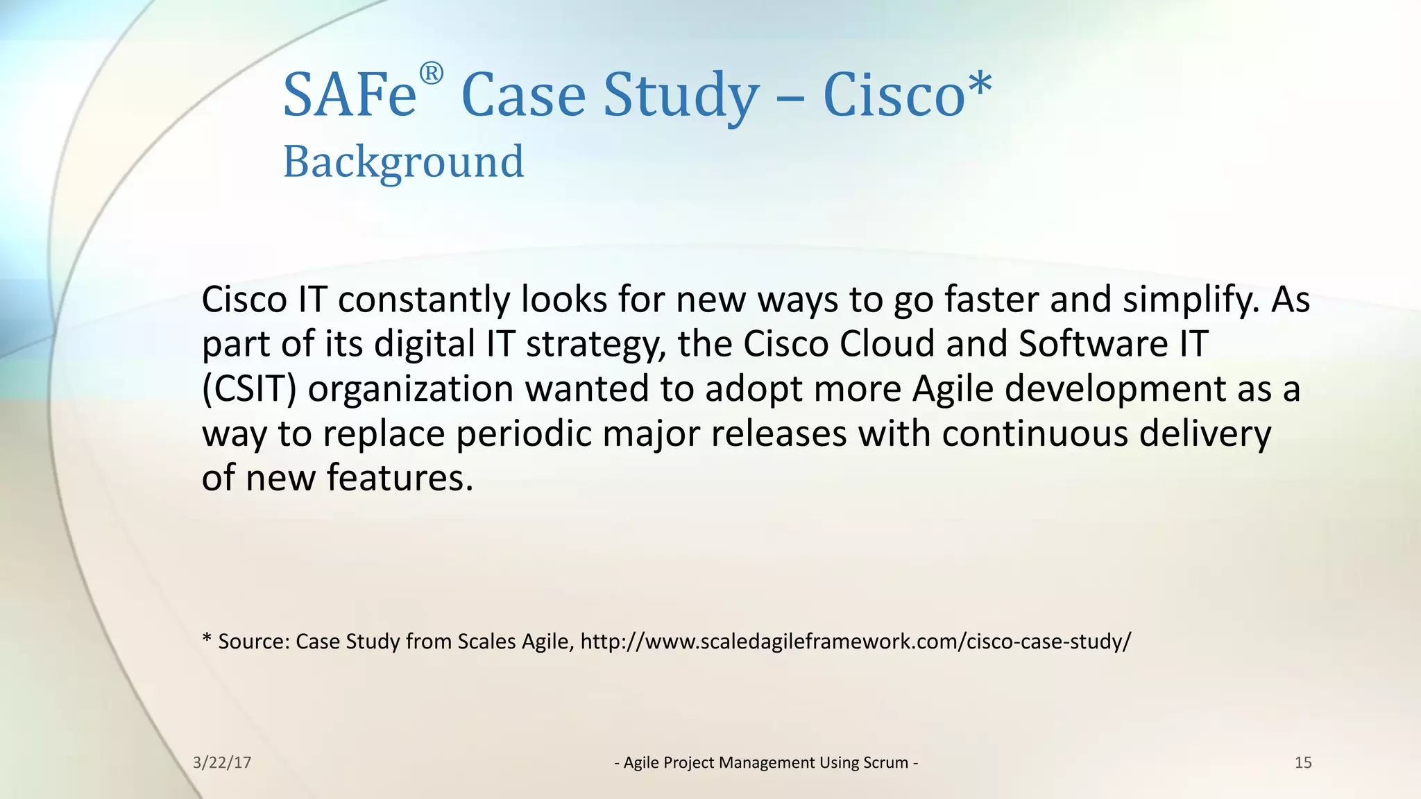SAFe
®
Case	Study	– Cisco*
Background
Cisco	IT	constantly	looks	for	new	ways	to	go	faster	and	simplify.	As	
part	of	its	digital	IT	strategy,	the	Cisco	Cloud	and	Software	IT	
(CSIT)	organization	wanted	to	adopt	more	Agile	development	as	a	
way	to	replace	periodic	major	releases	with	continuous	delivery	
of	new	features.
*	Source:	Case	Study	from	Scales	Agile,	http://www.scaledagileframework.com/cisco-case-study/
153/22/17 - Agile	Project	Management	Using	Scrum	-
 