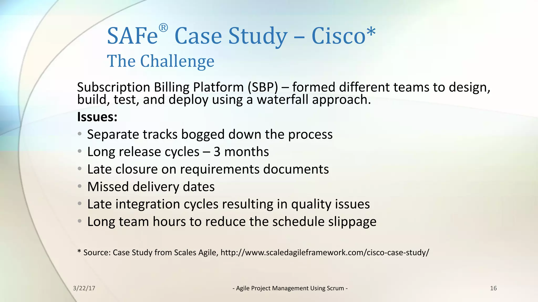 SAFe
®
Case	Study	– Cisco*
The	Challenge
Subscription	Billing	Platform	(SBP)	– formed	different	teams	to	design,	
build,	test,	and	deploy	using	a	waterfall	approach.
Issues:
• Separate	tracks	bogged	down	the	process
• Long	release	cycles	– 3	months
• Late	closure	on	requirements	documents
• Missed	delivery	dates
• Late	integration	cycles	resulting	in	quality	issues
• Long	team	hours	to	reduce	the	schedule	slippage
*	Source:	Case	Study	from	Scales	Agile,	http://www.scaledagileframework.com/cisco-case-study/
163/22/17 - Agile	Project	Management	Using	Scrum	-
 