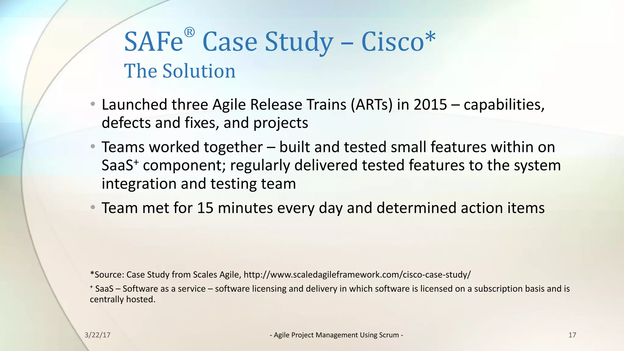 SAFe
®
Case	Study	– Cisco*
The	Solution
• Launched	three	Agile	Release	Trains	(ARTs)	in	2015	– capabilities,	
defects	and	fixes,	and	projects
• Teams	worked	together	– built	and	tested	small	features	within	on	
SaaS+ component;	regularly	delivered	tested	features	to	the	system	
integration	and	testing	team
• Team	met	for	15	minutes	every	day	and	determined	action	items
*Source:	Case	Study	from	Scales	Agile,	http://www.scaledagileframework.com/cisco-case-study/
+ SaaS	– Software	as	a	service	– software	licensing	and	delivery	in	which	software	is	licensed	on	a	subscription	basis	and	is	
centrally	hosted.
173/22/17 - Agile	Project	Management	Using	Scrum	-
 