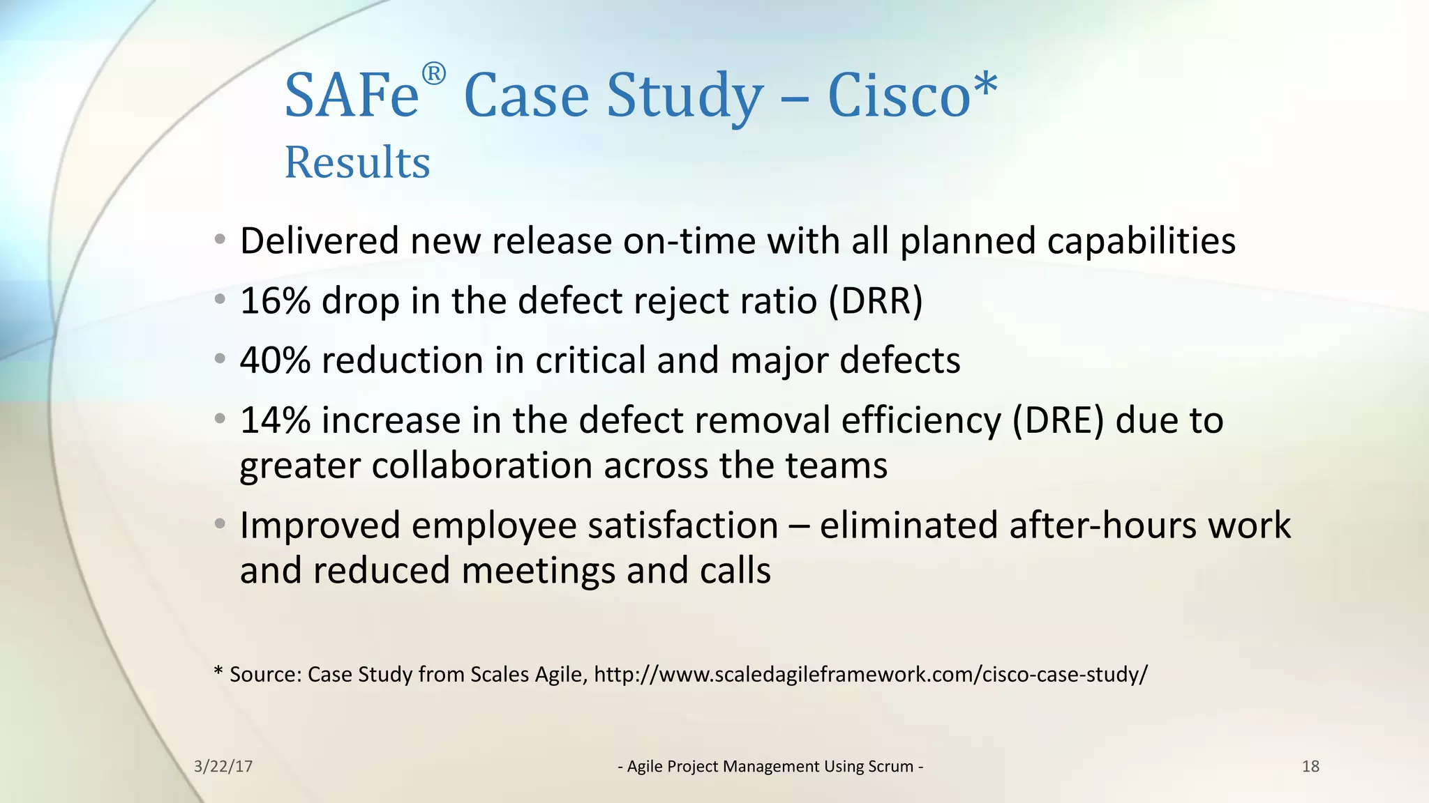 SAFe
®
Case	Study	– Cisco*
Results
• Delivered	new	release	on-time	with	all	planned	capabilities
• 16%	drop	in	the	defect	reject	ratio	(DRR)
• 40%	reduction	in	critical	and	major	defects
• 14%	increase	in	the	defect	removal	efficiency	(DRE)	due	to	
greater	collaboration	across	the	teams
• Improved	employee	satisfaction	– eliminated	after-hours	work	
and	reduced	meetings	and	calls
*	Source:	Case	Study	from	Scales	Agile,	http://www.scaledagileframework.com/cisco-case-study/
183/22/17 - Agile	Project	Management	Using	Scrum	-
 
