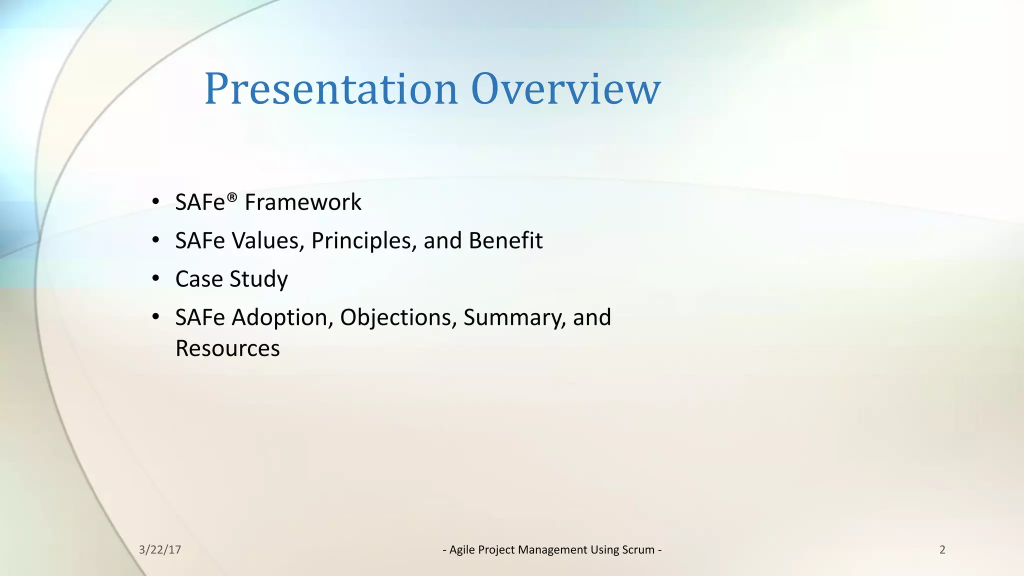 Presentation	Overview
3/22/17 - Agile	Project	Management	Using	Scrum	- 2
• SAFe®	Framework
• SAFe Values,	Principles,	and	Benefit
• Case	Study
• SAFe Adoption,	Objections,	Summary,	and	
Resources
 