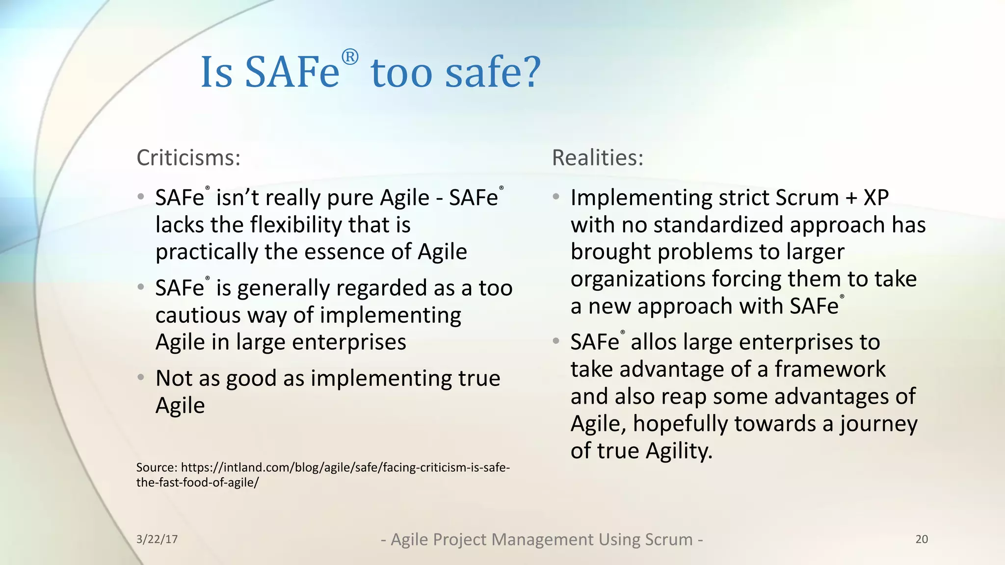 Is	SAFe
®
too	safe?
Criticisms:	
• SAFe®
isn’t	really	pure	Agile	- SAFe®
lacks	the	flexibility that	is	
practically	the	essence	of	Agile
• SAFe®
is	generally	regarded	as	a too	
cautious	way	of	implementing	
Agile in	large	enterprises
• Not	as	good	as	implementing	true	
Agile
Source:	https://intland.com/blog/agile/safe/facing-criticism-is-safe-
the-fast-food-of-agile/
Realities:	
• Implementing	strict	Scrum	+	XP	
with	no	standardized	approach	has	
brought	problems	to	larger	
organizations	forcing	them	to	take	
a	new	approach	with	SAFe®	
• SAFe®		
allos large	enterprises	to	
take	advantage	of	a	framework	
and	also	reap	some	advantages	of	
Agile,	hopefully	towards	a	journey	
of	true	Agility.	
203/22/17 - Agile	Project	Management	Using	Scrum	-
 