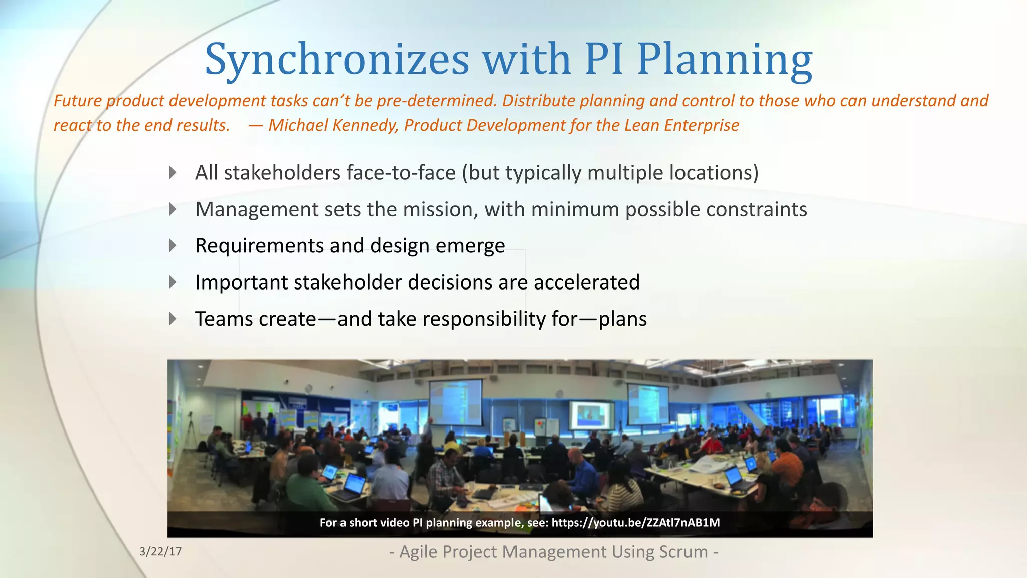 Synchronizes	with	PI	Planning
4 All	stakeholders	face-to-face	(but	typically	multiple	locations)	
4 Management	sets	the	mission,	with	minimum	possible	constraints
4 Requirements	and	design	emerge
4 Important	stakeholder	decisions	are	accelerated
4 Teams	create—and	take	responsibility	for—plans
Future	product	development	tasks	can’t	be	pre-determined.	Distribute	planning	and	control	to	those	who	can	understand	and	
react	to	the	end	results.				— Michael	Kennedy,	Product	Development	for	the	Lean	Enterprise
For	a	short	video	PI	planning	example,	see:	https://youtu.be/ZZAtl7nAB1M
3/22/17 - Agile	Project	Management	Using	Scrum	-
 