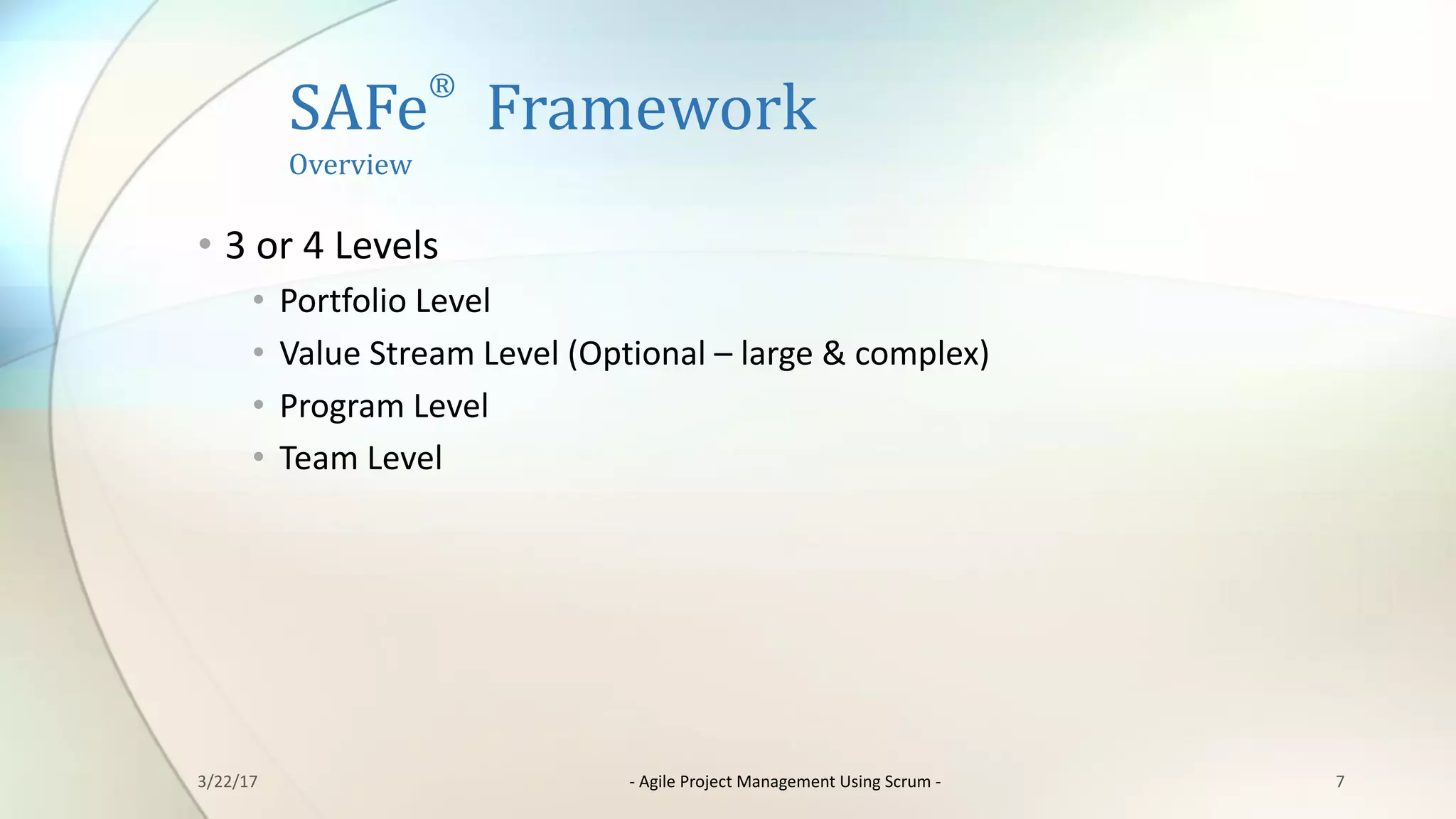 SAFe
®
Framework
Overview	
7
• 3	or	4	Levels
• Portfolio	Level
• Value	Stream	Level	(Optional	– large	&	complex)
• Program	Level
• Team	Level
3/22/17 - Agile	Project	Management	Using	Scrum	-
 