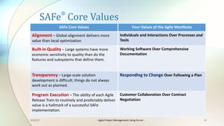 SAFe
®
Core	Values
11
Four	Values	of	the	Agile	Manifesto
Individuals	and	Interactions	Over	Processes	and	
Tools
Working	Software	Over	Comprehensive	
Documentation
Responding	to	Change	Over	Following	a	Plan
Customer	Collaboration	Over	Contract	
Negotiation
SAFe	Core	Values
Alignment – Global	alignment	delivers	more	
value	than	local	optimization	
Built-in	Quality	– Large	systems	have	more	
economic	sensitivity	to	quality	than	do	the	
features	and	subsystems	that	define	them.
Transparency – Large-scale	solution	
development	is	difficult;	things	do	not	always	
work	out	as	planned.	
Program Execution	– The	ability	of	each	Agile	
Release	Train	to	routinely	and	predictably	deliver	
value	is	a	hallmark	of	a	successful	SAFe	
implementation.	
3/22/17 - Agile	Project	Management	Using	Scrum	-
 
