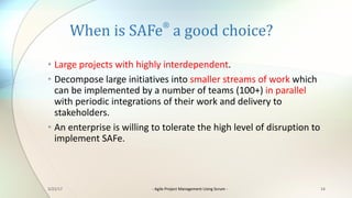 When	is	SAFe
®
a	good	choice?
• Large	projects	with	highly	interdependent.
• Decompose	large	initiatives	into	smaller	streams	of	work	which	
can	be	implemented	by	a	number	of	teams	(100+)	in	parallel	
with	periodic	integrations	of	their	work	and	delivery	to	
stakeholders.
• An	enterprise	is	willing	to	tolerate	the	high	level	of	disruption	to	
implement	SAFe.
143/22/17 - Agile	Project	Management	Using	Scrum	-
 