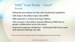 SAFe
®
Case	Study	– Cisco*
Results
• Delivered	new	release	on-time	with	all	planned	capabilities
• 16%	drop	in	the	defect	reject	ratio	(DRR)
• 40%	reduction	in	critical	and	major	defects
• 14%	increase	in	the	defect	removal	efficiency	(DRE)	due	to	
greater	collaboration	across	the	teams
• Improved	employee	satisfaction	– eliminated	after-hours	work	
and	reduced	meetings	and	calls
*	Source:	Case	Study	from	Scales	Agile,	http://www.scaledagileframework.com/cisco-case-study/
183/22/17 - Agile	Project	Management	Using	Scrum	-
 