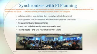 Synchronizes	with	PI	Planning
4 All	stakeholders	face-to-face	(but	typically	multiple	locations)	
4 Management	sets	the	mission,	with	minimum	possible	constraints
4 Requirements	and	design	emerge
4 Important	stakeholder	decisions	are	accelerated
4 Teams	create—and	take	responsibility	for—plans
Future	product	development	tasks	can’t	be	pre-determined.	Distribute	planning	and	control	to	those	who	can	understand	and	
react	to	the	end	results.				— Michael	Kennedy,	Product	Development	for	the	Lean	Enterprise
For	a	short	video	PI	planning	example,	see:	https://youtu.be/ZZAtl7nAB1M
3/22/17 - Agile	Project	Management	Using	Scrum	-
 