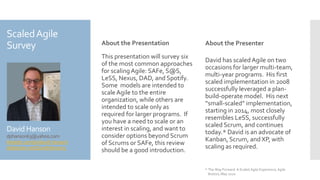 ScaledAgile
Survey
David Hanson
dphanson63@yahoo.com
linkedin.com/in/david-hanson/
slideshare.net/DavidHanson5
About the Presentation
This presentation will survey six
of the most common approaches
for scalingAgile: SAFe, S@S,
LeSS, Nexus, DAD, and Spotify.
Some models are intended to
scale Agile to the entire
organization, while others are
intended to scale only as
required for larger programs. If
you have a need to scale or an
interest in scaling, and want to
consider options beyond Scrum
of Scrums or SAFe, this review
should be a good introduction.
About the Presenter
David has scaledAgile on two
occasions for larger multi-team,
multi-year programs. His first
scaled implementation in 2008
successfully leveraged a plan-
build-operate model. His next
“small-scaled” implementation,
starting in 2014, most closely
resembles LeSS, successfully
scaled Scrum, and continues
today.* David is an advocate of
Kanban, Scrum, and XP, with
scaling as required.
* The Way Forward: A Scaled Agile Experience, Agile
Boston, May 2020
 
