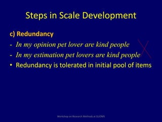 Steps in Scale Development 
c) Redundancy 
- In my opinion pet lover are kind people 
- In my estimation pet lovers are kind people 
• Redundancy is tolerated in initial pool of items 
Workshop on Research Methods at GUDMS 
 