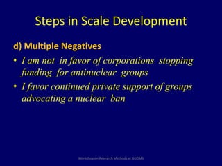 Steps in Scale Development 
d) Multiple Negatives 
• I am not in favor of corporations stopping 
funding for antinuclear groups 
• I favor continued private support of groups 
advocating a nuclear ban 
Workshop on Research Methods at GUDMS 
 