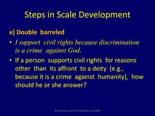 Steps in Scale Development 
e) Double barreled 
• I support civil rights because discrimination 
is a crime against God. 
• If a person supports civil rights for reasons 
other than its affront to a deity (e.g., 
because it is a crime against humanity), how 
should he or she answer? 
Workshop on Research Methods at GUDMS 
 