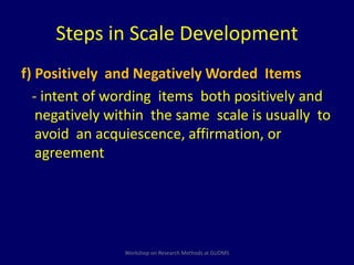 Steps in Scale Development 
f) Positively and Negatively Worded Items 
- intent of wording items both positively and 
negatively within the same scale is usually to 
avoid an acquiescence, affirmation, or 
agreement 
Workshop on Research Methods at GUDMS 
 