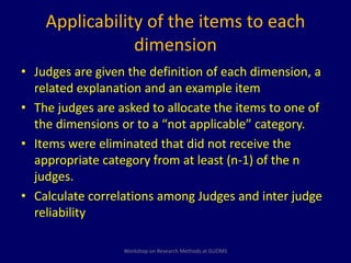 Applicability of the items to each 
dimension 
• Judges are given the definition of each dimension, a 
related explanation and an example item 
• The judges are asked to allocate the items to one of 
the dimensions or to a “not applicable” category. 
• Items were eliminated that did not receive the 
appropriate category from at least (n-1) of the n 
judges. 
• Calculate correlations among Judges and inter judge 
reliability 
Workshop on Research Methods at GUDMS 
 