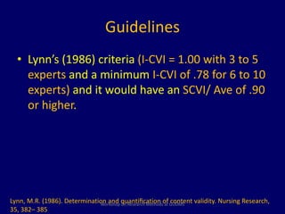 Guidelines 
• Lynn’s (1986) criteria (I-CVI = 1.00 with 3 to 5 
experts and a minimum I-CVI of .78 for 6 to 10 
experts) and it would have an SCVI/ Ave of .90 
or higher. 
Lynn, M.R. (1986). Determination and quantification of content validity. Nursing Research, 
Workshop on Research Methods at GUDMS 
35, 382– 385 
 