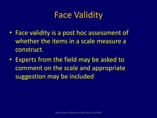 Face Validity 
• Face validity is a post hoc assessment of 
whether the items in a scale measure a 
construct. 
• Experts from the field may be asked to 
comment on the scale and appropriate 
suggestion may be included 
Workshop on Research Methods at GUDMS 
 