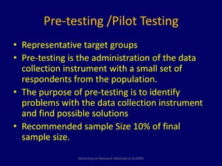 Pre-testing /Pilot Testing 
• Representative target groups 
• Pre-testing is the administration of the data 
collection instrument with a small set of 
respondents from the population. 
• The purpose of pre-testing is to identify 
problems with the data collection instrument 
and find possible solutions. 
• Recommended sample Size 10% of final 
sample size. 
Workshop on Research Methods at GUDMS 
 