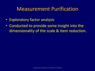 Measurement Purification 
• Exploratory factor analysis 
• Conducted to provide some insight into the 
dimensionality of the scale & Item reduction. 
Workshop on Research Methods at GUDMS 
 