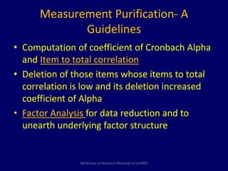 Measurement Purification- A 
Guidelines 
• Computation of coefficient of Cronbach Alpha 
and Item to total correlation 
• Deletion of those items whose items to total 
correlation is low and its deletion increased 
coefficient of Alpha 
• Factor Analysis for data reduction and to 
unearth underlying factor structure 
Workshop on Research Methods at GUDMS 
 