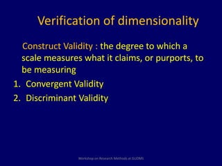 Verification of dimensionality 
Construct Validity : the degree to which a 
scale measures what it claims, or purports, to 
be measuring 
1. Convergent Validity 
2. Discriminant Validity 
Workshop on Research Methods at GUDMS 
 