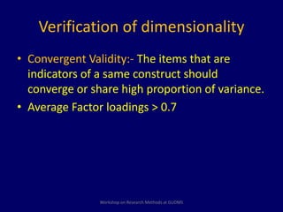 Verification of dimensionality 
• Convergent Validity:- The items that are 
indicators of a same construct should 
converge or share high proportion of variance. 
• Average Factor loadings > 0.7 
Workshop on Research Methods at GUDMS 
 