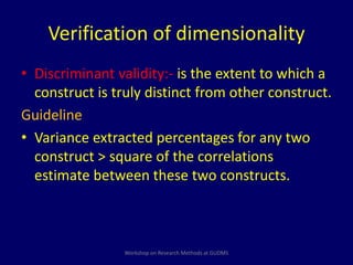 Verification of dimensionality 
• Discriminant validity:- is the extent to which a 
construct is truly distinct from other construct. 
Guideline 
• Variance extracted percentages for any two 
construct > square of the correlations 
estimate between these two constructs. 
Workshop on Research Methods at GUDMS 
 