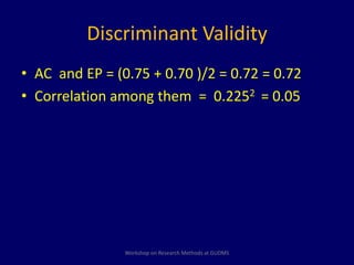 Discriminant Validity 
• AC and EP = (0.75 + 0.70 )/2 = 0.72 = 0.72 
• Correlation among them = 0.2252 = 0.05 
Workshop on Research Methods at GUDMS 
 