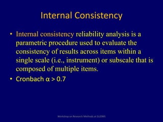 Internal Consistency 
• Internal consistency reliability analysis is a 
parametric procedure used to evaluate the 
consistency of results across items within a 
single scale (i.e., instrument) or subscale that is 
composed of multiple items. 
• Cronbach α > 0.7 
Workshop on Research Methods at GUDMS 
 