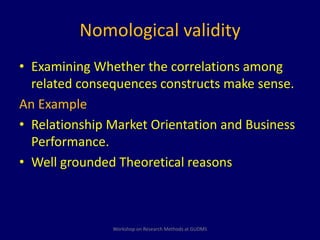Nomological validity 
• Examining Whether the correlations among 
related consequences constructs make sense. 
An Example 
• Relationship Market Orientation and Business 
Performance. 
• Well grounded Theoretical reasons 
Workshop on Research Methods at GUDMS 
 