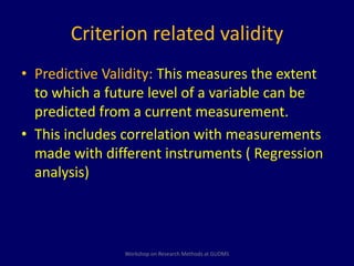 Criterion related validity 
• Predictive Validity: This measures the extent 
to which a future level of a variable can be 
predicted from a current measurement. 
• This includes correlation with measurements 
made with different instruments ( Regression 
analysis) 
Workshop on Research Methods at GUDMS 
 
