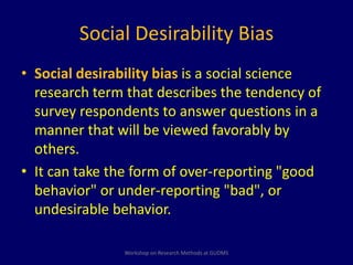 Social Desirability Bias 
• Social desirability bias is a social science 
research term that describes the tendency of 
survey respondents to answer questions in a 
manner that will be viewed favorably by 
others. 
• It can take the form of over-reporting "good 
behavior" or under-reporting "bad", or 
undesirable behavior. 
Workshop on Research Methods at GUDMS 
 