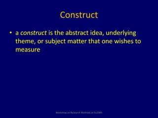 Construct 
• a construct is the abstract idea, underlying 
theme, or subject matter that one wishes to 
measure 
Workshop on Research Methods at GUDMS 
 