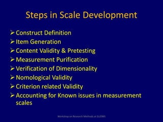 Steps in Scale Development 
Construct Definition 
 Item Generation 
Content Validity & Pretesting 
Measurement Purification 
Verification of Dimensionality 
Nomological Validity 
 Criterion related Validity 
Accounting for Known issues in measurement 
scales 
Workshop on Research Methods at GUDMS 
 