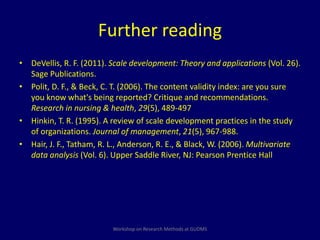 Further reading 
• DeVellis, R. F. (2011). Scale development: Theory and applications (Vol. 26). 
Sage Publications. 
• Polit, D. F., & Beck, C. T. (2006). The content validity index: are you sure 
you know what's being reported? Critique and recommendations. 
Research in nursing & health, 29(5), 489-497. 
• Hinkin, T. R. (1995). A review of scale development practices in the study 
of organizations. Journal of management, 21(5), 967-988. 
• Hair, J. F., Tatham, R. L., Anderson, R. E., & Black, W. (2006). Multivariate 
data analysis (Vol. 6). Upper Saddle River, NJ: Pearson Prentice Hall 
Workshop on Research Methods at GUDMS 
