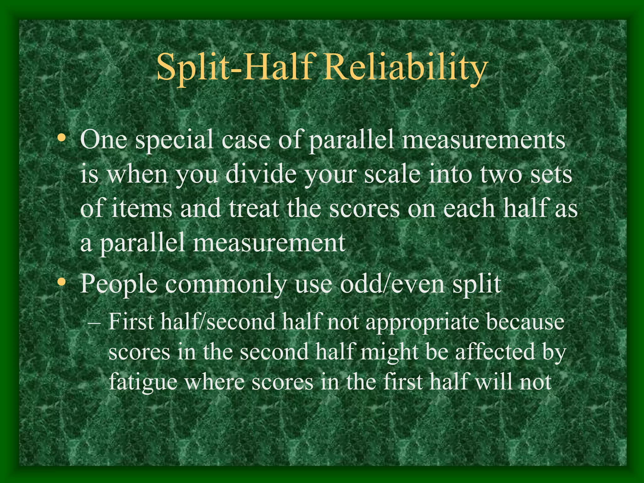 Split-Half Reliability
• One special case of parallel measurements
is when you divide your scale into two sets
of items and treat the scores on each half as
a parallel measurement
• People commonly use odd/even split
– First half/second half not appropriate because
scores in the second half might be affected by
fatigue where scores in the first half will not
 