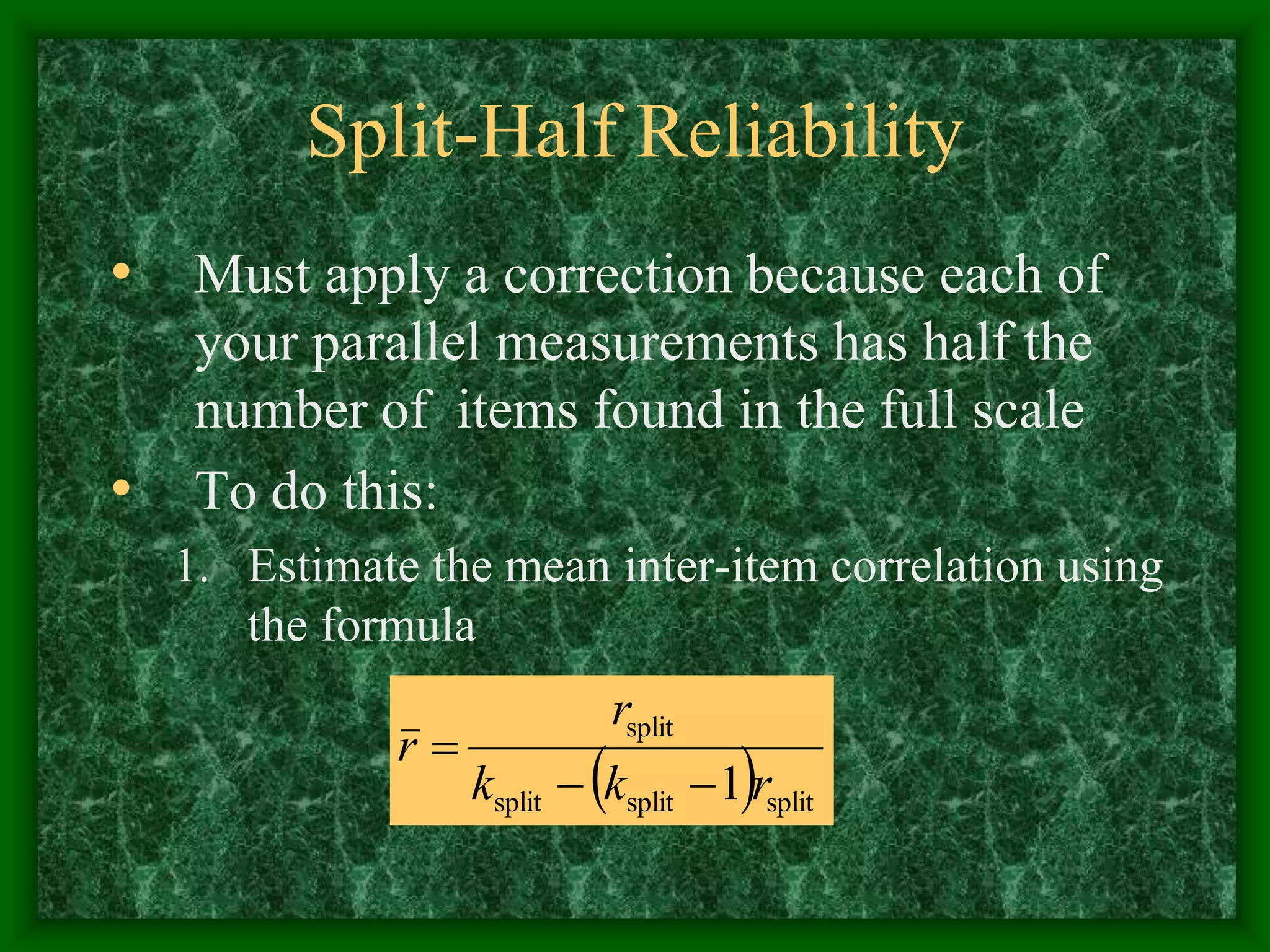 Split-Half Reliability
• Must apply a correction because each of
your parallel measurements has half the
number of items found in the full scale
• To do this:
1. Estimate the mean inter-item correlation using
the formula
 split
split
split
split
1 r
k
k
r
r



 