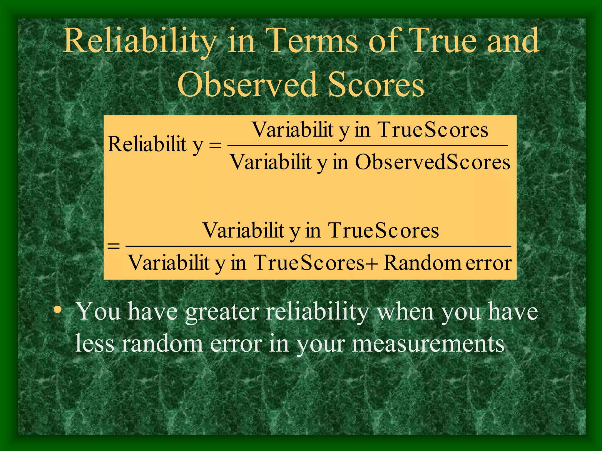 Reliability in Terms of True and
Observed Scores
• You have greater reliability when you have
less random error in your measurements
error
Random
Scores
True
in
y
Variabilit
Scores
True
in
y
Variabilit
Scores
Observed
in
y
Variabilit
Scores
True
in
y
Variabilit
y
Reliabilit



 