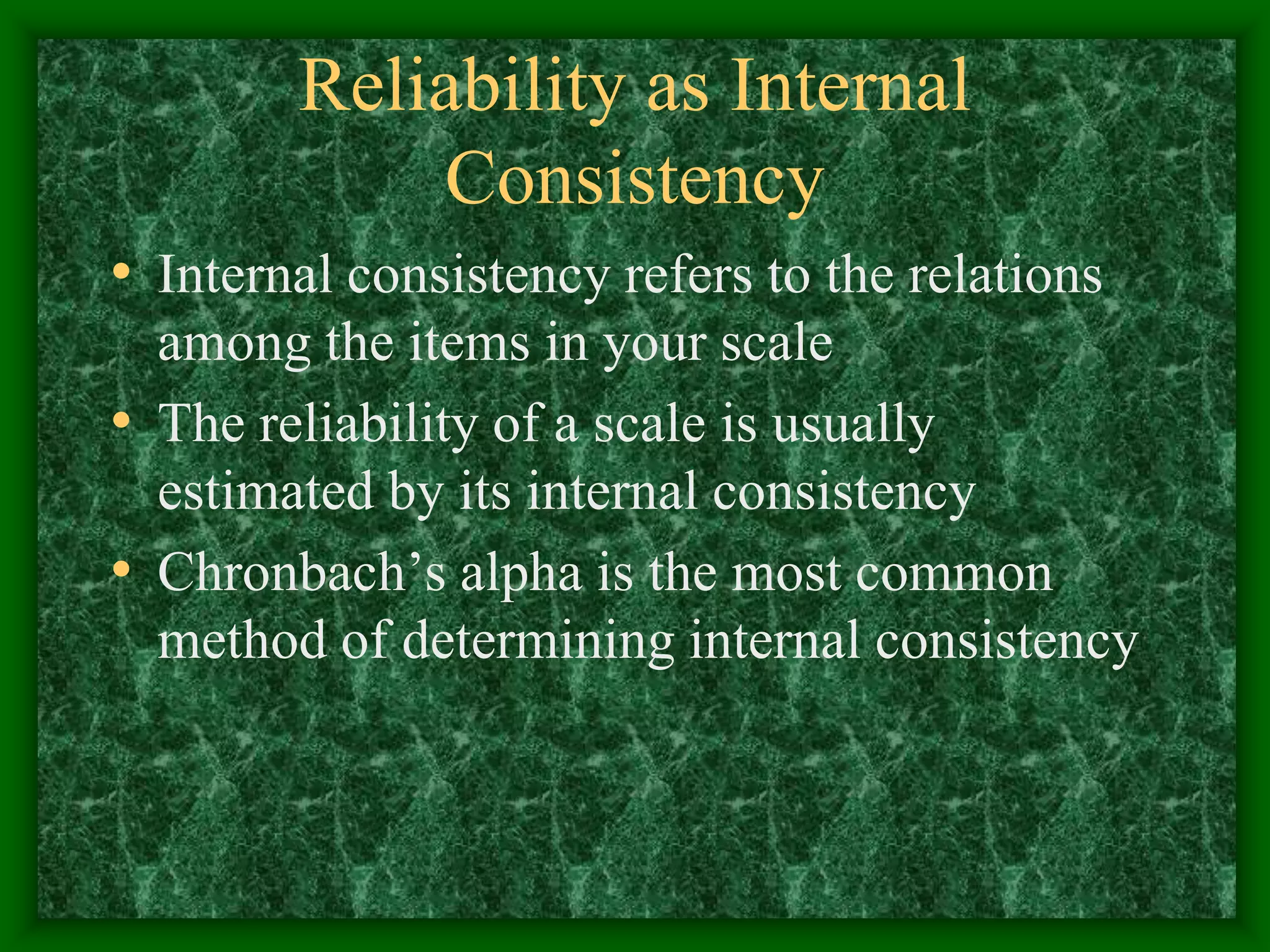 Reliability as Internal
Consistency
• Internal consistency refers to the relations
among the items in your scale
• The reliability of a scale is usually
estimated by its internal consistency
• Chronbach’s alpha is the most common
method of determining internal consistency
 