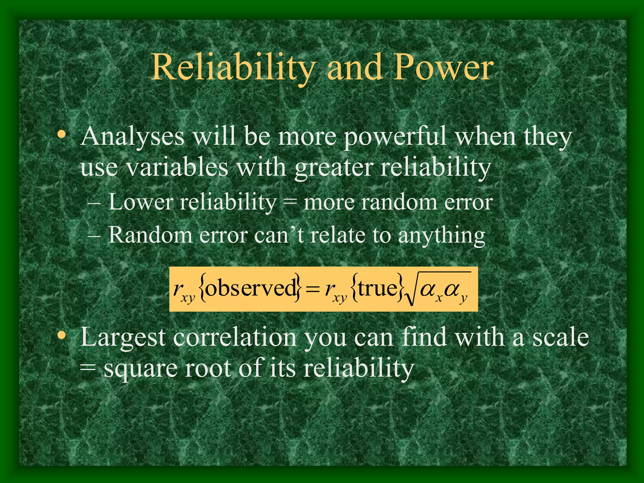 Reliability and Power
• Analyses will be more powerful when they
use variables with greater reliability
– Lower reliability = more random error
– Random error can’t relate to anything
• Largest correlation you can find with a scale
= square root of its reliability
    y
x
xy
xy r
r 

true
observed 
 