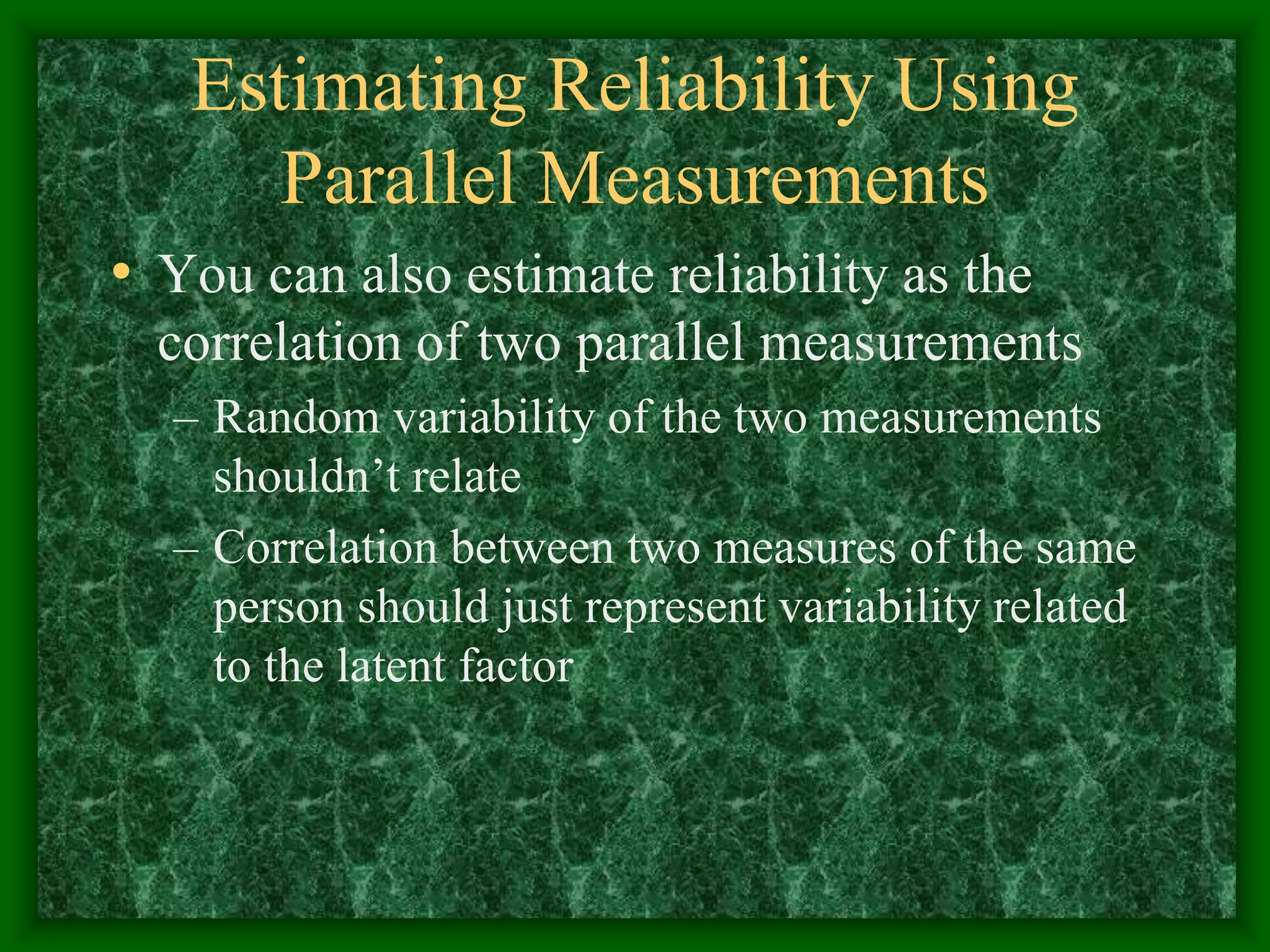 Estimating Reliability Using
Parallel Measurements
• You can also estimate reliability as the
correlation of two parallel measurements
– Random variability of the two measurements
shouldn’t relate
– Correlation between two measures of the same
person should just represent variability related
to the latent factor
 