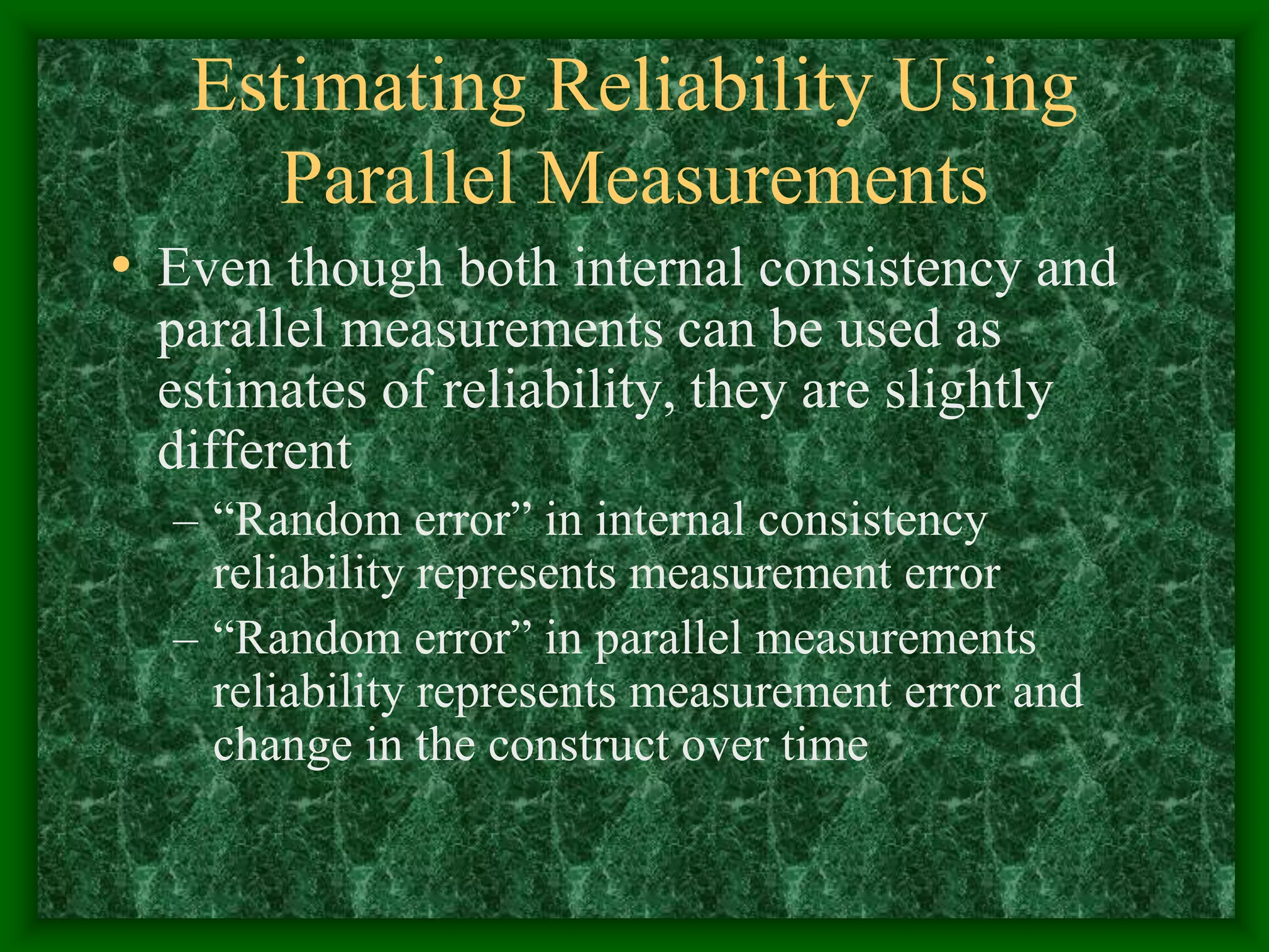 Estimating Reliability Using
Parallel Measurements
• Even though both internal consistency and
parallel measurements can be used as
estimates of reliability, they are slightly
different
– “Random error” in internal consistency
reliability represents measurement error
– “Random error” in parallel measurements
reliability represents measurement error and
change in the construct over time
 