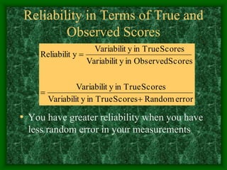Reliability in Terms of True and
Observed Scores
• You have greater reliability when you have
less random error in your measurements
error
Random
Scores
True
in
y
Variabilit
Scores
True
in
y
Variabilit
Scores
Observed
in
y
Variabilit
Scores
True
in
y
Variabilit
y
Reliabilit



 