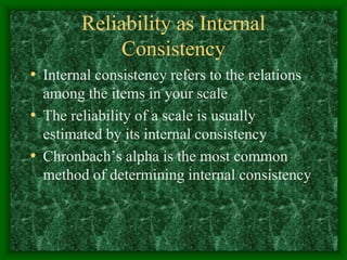 Reliability as Internal
Consistency
• Internal consistency refers to the relations
among the items in your scale
• The reliability of a scale is usually
estimated by its internal consistency
• Chronbach’s alpha is the most common
method of determining internal consistency
 