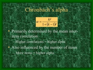 Chronbach’s alpha
• Primarily determined by the mean inter-
item correlation
– Higher correlations = higher alpha
• Also influenced by the number of items
– More items = higher alpha
 r
k
r
k
1
1 



 