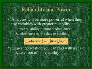 Reliability and Power
• Analyses will be more powerful when they
use variables with greater reliability
– Lower reliability = more random error
– Random error can’t relate to anything
• Largest correlation you can find with a scale
= square root of its reliability
    y
x
xy
xy r
r 

true
observed 
 