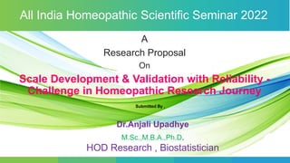 A
Research Proposal
On
Scale Development & Validation with Reliability -
Challenge in Homeopathic Research Journey
Dr.Anjali Upadhye
M.Sc.,M.B.A.,Ph.D.
HOD Research , Biostatistician
All India Homeopathic Scientific Seminar 2022
Submitted By ,
 