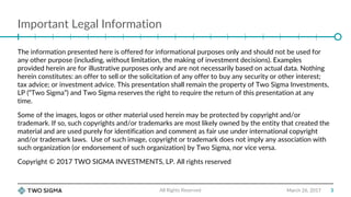 Important Legal Information
March 26, 2017
The information presented here is offered for informational purposes only and should not be used for
any other purpose (including, without limitation, the making of investment decisions). Examples
provided herein are for illustrative purposes only and are not necessarily based on actual data. Nothing
herein constitutes: an offer to sell or the solicitation of any offer to buy any security or other interest;
tax advice; or investment advice. This presentation shall remain the property of Two Sigma Investments,
LP (“Two Sigma”) and Two Sigma reserves the right to require the return of this presentation at any
time.
Some of the images, logos or other material used herein may be protected by copyright and/or
trademark. If so, such copyrights and/or trademarks are most likely owned by the entity that created the
material and are used purely for identification and comment as fair use under international copyright
and/or trademark laws. Use of such image, copyright or trademark does not imply any association with
such organization (or endorsement of such organization) by Two Sigma, nor vice versa.
Copyright © 2017 TWO SIGMA INVESTMENTS, LP. All rights reserved
All Rights Reserved 3
 